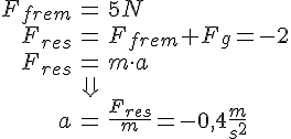 LaTex: \begin{eqnarray} F_{frem} &=& 5 N\\ F_{res} &=& F_{frem} + F_g = -2\\ F_{res} &=& m\cdot a\\ &\Downarrow&\\ a &=& \frac{F_{res}}{m} = -0,4 \frac{m}{s^2} \end{eqnarray}