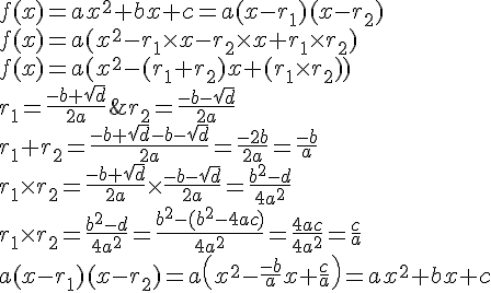 LaTex: $\begin{array}{l}  f(x) = ax^2  + bx + c = a(x - r_1 )(x - r_2 ) \\   f(x) = a(x^2  - r_1  \times x - r_2  \times x + r_1  \times r_2 ) \\   f(x) = a(x^2  - (r_1  + r_2 )x + (r_1  \times r_2 )) \\   r_1  = \frac{{ - b + \sqrt d }}{{2a}}\& r_2  = \frac{{ - b - \sqrt d }}{{2a}} \\   r_1  + r_2  = \frac{{ - b + \sqrt d  - b - \sqrt d }}{{2a}} = \frac{{ - 2b}}{{2a}} = \frac{{ - b}}{a} \\   r_1  \times r_2  = \frac{{ - b + \sqrt d }}{{2a}} \times \frac{{ - b - \sqrt d }}{{2a}} = \frac{{b^2  - d}}{{4a^2 }} \\   r_1  \times r_2  = \frac{{b^2  - d}}{{4a^2 }} = \frac{{b^2  - (b^2  - 4ac)}}{{4a^2 }} = \frac{{4ac}}{{4a^2 }} = \frac{c}{a} \\   a(x - r_1 )(x - r_2 ) = a\left( {x^2  - \frac{{ - b}}{a}x + \frac{c}{a}} \right) = ax^2  + bx + c \\   \end{array}$
