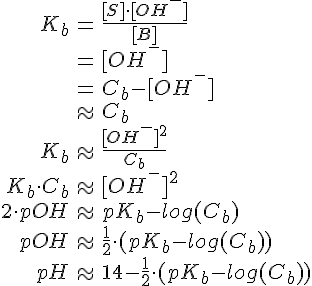 LaTex: \begin{eqnarray} K_b &=& \frac{[S]\cdot [OH^{-}]}{[B]}\\ [S] &=& [OH^{-}]\\ [B] &=& C_b-[OH^{-}]\\ [B] &\approx& C_b\\ K_b &\approx& \frac{[OH^{-}]^2}{C_b}\\ K_b\cdot C_b &\approx& [OH^{-}]^2\\ 2\cdot pOH &\approx& pK_b -log(C_b)\\ pOH &\approx& \frac{1}{2}\cdot (pK_b-log(C_b))\\ pH &\approx& 14-\frac{1}{2}\cdot (pK_b-log(C_b)) \end{eqnarray}