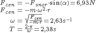 LaTex: \begin{eqnarray} F_{cen} &=& -F_{snor}\cdot sin(\alpha) = 6,93 N\\ F_{cen} &=& -m\cdot\omega^2\cdot r \\ \omega &=& \sqrt{\frac{F_{cen}}{-m\cdot r}} = 2,63 s^{-1}\\ T &=& \frac{2\cdot\pi}{\omega} = 2,38s\\ \end{eqnarray}