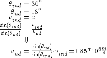 LaTex: \begin{eqnarray} \theta_{ind} &=& 30^{\circ}\\ \theta_{ud} &=& 18^{\circ}\\ v_{ind} &=& c\\ \frac{sin(\theta_{ind})}{sin(\theta_{ud})} &=& \frac{v_{ind}}{v_{ud}}\\ &\Downarrow &\\ v_{ud} &=& \frac{sin(\theta_{ud})}{sin(\theta_{ind})}\cdot v_{ind} = 1,85*10^8\frac{m}{s} \end{eqnarray}