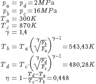 LaTex: \begin{eqnarray} p_a &=& p_d = 2 MPa\\ p_b &=& p_c = 16 MPa\\ T_a &=& 300 K\\ T_c &=& 870 K\\ \gamma &=& 1,4\\ T_b &=& T_a \cdot \left( \sqrt[\gamma]{\frac{p_b}{p_a}} \right)^{\gamma-1} = 543,43 K\\ T_d &=& T_c \cdot \left( \sqrt[\gamma]{\frac{p_d}{p_c}} \right)^{\gamma-1} = 480,28 K\\ \eta &=& 1 - \frac{T_d-T_a}{T_c-T_b} = 0,448\\ \end{eqnarray}