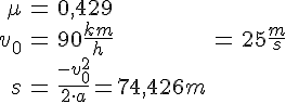 LaTex: \begin{eqnarray} \mu &=& 0,429\\ v_0 &=& 90\frac{km}{h} &=& 25\frac{m}{s}\\ s &=& \frac{-v_0^2}{2\cdot a} = 74,426 m\\ \end{eqnarray}