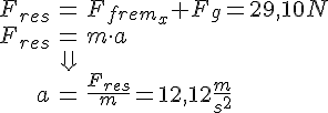 LaTex: \begin{eqnarray} F_{res} &=& F_{frem_x} + F_g = 29,10 N\\ F_{res} &=& m\cdot a\\ &\Downarrow&\\ a &=& \frac{F_{res}}{m} = 12,12\frac{m}{s^2} \end{eqnarray}
