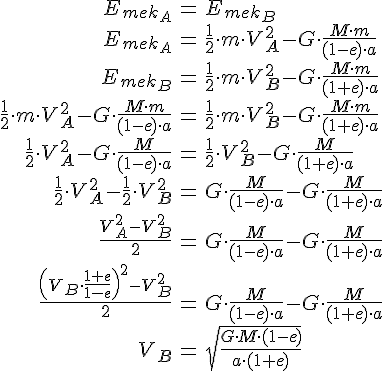 LaTex: \begin{eqnarray} E_{mek_A} &=& E_{mek_B}\\ E_{mek_A} &=& \frac{1}{2}\cdot m\cdot V_A^2 - G\cdot \frac{M\cdot m}{(1-e)\cdot a}\\ E_{mek_B} &=& \frac{1}{2}\cdot m\cdot V_B^2 - G\cdot \frac{M\cdot m}{(1+e)\cdot a}\\ \frac{1}{2}\cdot m\cdot V_A^2 - G\cdot \frac{M\cdot m}{(1-e)\cdot a} &=& \frac{1}{2}\cdot m\cdot V_B^2 - G\cdot \frac{M\cdot m}{(1+e)\cdot a}\\ \frac{1}{2}\cdot V_A^2 - G\cdot \frac{M}{(1-e)\cdot a} &=& \frac{1}{2}\cdot V_B^2 - G\cdot \frac{M}{(1+e)\cdot a}\\ \frac{1}{2}\cdot V_A^2 - \frac{1}{2}\cdot V_B^2 &=& G\cdot \frac{M}{(1-e)\cdot a} - G\cdot \frac{M}{(1+e)\cdot a}\\ \frac{V_A^2 - V_B^2}{2} &=& G\cdot \frac{M}{(1-e)\cdot a} - G\cdot \frac{M}{(1+e)\cdot a}\\ \frac{\left( V_B\cdot\frac{1+e}{1-e} \right)^2 - V_B^2}{2} &=& G\cdot \frac{M}{(1-e)\cdot a} - G\cdot \frac{M}{(1+e)\cdot a}\\ V_B &=& \sqrt{\frac{G\cdot M\cdot (1-e)}{a\cdot (1+e)}}\\ \end{eqnarray}