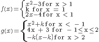 LaTex: f\left( x \right) = \left\{ \begin{array}{l}  x^2  - 3{\rm{ for x > 1}} \\   {\rm{k for x = 1}} \\   2x - 4{\rm{ for x < 1}} \\   \end{array} \right. \\   g\left( x \right) = \left\{ \begin{array}{l}  x^2  + k{\rm{ for x <  - 1}} \\   {\rm{4x + 3 for  - 1}} \le {\rm{x}} \le {\rm{2}} \\    - k\left( {x - k} \right){\rm{ for x > 2}} \\   \end{array} \right. \\