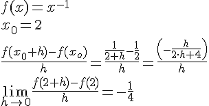 LaTex: f(x)=x^{-1}\\ x_0 = 2\\ \frac{f(x_0+h)-f(x_o)}{h}=\frac{\frac{1}{2+h}-\frac{1}{2}}{h} = \frac{\left(-\frac{h}{2\cdot h+4}\right)}{h}\\ \lim_{h\to 0}\frac{f(2+h)-f(2)}{h} = -\frac{1}{4}\\