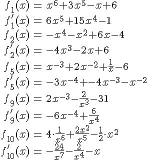 LaTex: \begin{eqnarray} f_1(x)&=&x^6+3x^5-x+6\\ f_1'(x)&=&6x^5+15x^4-1\\  f_2(x)&=&-x^4-x^2+6x-4\\ f_2'(x)&=&-4x^3-2x+6\\  f_5(x)&=&x^{-3}+2x^{-2}+\frac{1}{x}-6\\ f_5'(x)&=&-3x^{-4}+-4x^{-3}-x^{-2}\\  f_9(x)&=&2x^{-3}-\frac{2}{x^3}-31\\ f_9'(x)&=&-6x^{-4}+\frac{6}{x^4}\\  f_{10}(x)&=&4\cdot\frac{1}{x^6}+\frac{2x^2}{x^5}-\frac{1}{2}\cdot x^2\\ f_{10}'(x)&=&-\frac{24}{x^7}-\frac{2}{x^4}-x\\ \end{eqnarray}