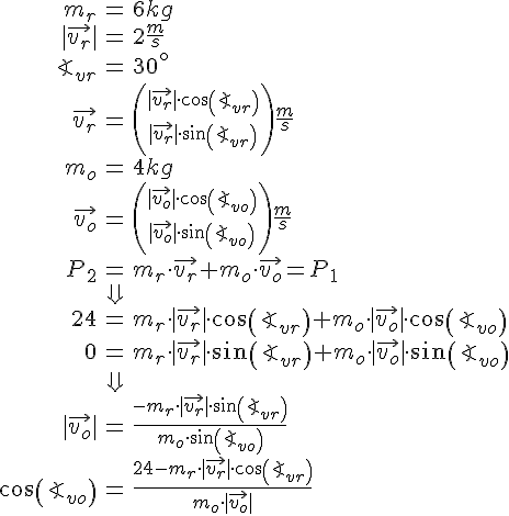 LaTex: \begin{eqnarray} m_r &=& 6kg\\ |\vec{v_r}| &=& 2\frac{m}{s}\\ \angle_{vr} &=& 30^{\circ}\\ \vec{v_r} &=& {|\vec{v_r}|\cdot cos(\angle_{vr}) \choose |\vec{v_r}|\cdot sin(\angle_{vr})}\frac{m}{s}\\ m_o &=& 4kg\\ \vec{v_o} &=& {|\vec{v_o}|\cdot cos(\angle_{vo}) \choose |\vec{v_o}|\cdot sin(\angle_{vo})}\frac{m}{s}\\ P_2 &=& m_r\cdot \vec{v_r}+m_o\cdot \vec{v_o} = P_1\\ &\Downarrow&\\ 24 &=& m_r\cdot |\vec{v_r}|\cdot cos(\angle_{vr})+m_o\cdot |\vec{v_o}| \cdot cos(\angle_{vo})\\ 0 &=& m_r\cdot |\vec{v_r}|\cdot sin(\angle_{vr})+m_o\cdot |\vec{v_o}| \cdot sin(\angle_{vo})\\ &\Downarrow&\\ |\vec{v_o}| &=& \frac{-m_r\cdot |\vec{v_r}|\cdot sin(\angle_{vr})}{m_o \cdot sin(\angle_{vo})}\\ cos(\angle_{vo}) &=& \frac{24-m_r\cdot |\vec{v_r}|\cdot cos(\angle_{vr})}{m_o\cdot |\vec{v_o}|}\\ \end{eqnarray}