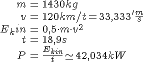 LaTex: \begin{eqnarray} m &=& 1430kg\\ v &=& 120km/t = 33,333'\frac{m}{s}\\ E_kin &=& 0,5 \cdot m \cdot v^2\\ t &=& 18,9s\\ P &=& \frac{E_{kin}}{t} \simeq 42,034kW \end{eqnarray}