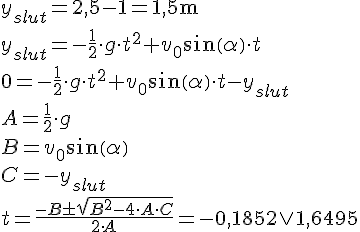 LaTex: y_{slut} = 2,5-1 = 1,5 \textrm{m}\\ y_{slut} = -\frac{1}{2} \cdot g \cdot t^{2} +v_{0} sin(  \alpha ) \cdot t\\ 0 = -\frac{1}{2} \cdot g \cdot t^{2} +v_{0} sin(  \alpha ) \cdot t - y_{slut}\\ A = \frac{1}{2} \cdot g \\  B = v_{0} sin(  \alpha  ) \\  C = -y_{slut}  \\ t = \frac{-B  \pm \sqrt{B^{2} -4 \cdot A  \cdot C }}{2 \cdot A }=-0,1852 \vee 1,6495