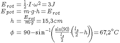 LaTex: \begin{eqnarray} E_{rot} &=& \frac{1}{2}\cdot I\cdot\omega^2 = 3J\\ E_{pot} &=& m\cdot g\cdot h = E_{rot}\\ h &=& \frac{E_{rot}}{m\cdot g} = 15,3 cm\\ \phi &=& 90 - sin^{-1}\left(\frac{sin(90)}{\frac{l_s}{2}}\cdot \left( \frac{l_s}{2}-h \right)\right) = 67,2^\circ C\\ \end{eqnarray}
