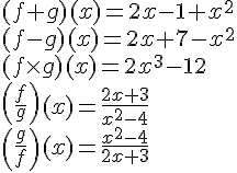 LaTex: \begin{array}{l} (f + g)(x) = 2x - 1 + x^2  \\  (f - g)(x) = 2x + 7 - x^2  \\  (f \times g)(x) = 2x^3  - 12 \\  \left( {\frac{f}{g}} \right)(x) = \frac{{2x + 3}}{{x^2  - 4}} \\  \left( {\frac{g}{f}} \right)(x) = \frac{{x^2  - 4}}{{2x + 3}} \\  \end{array}