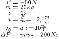 LaTex: \begin{eqnarray} F &=& -50N\\ m &=& 20kg\\ t &=& 4 s\\ a &=& \frac{F}{m} = -2,5 \frac{m}{s^2}\\ v_0 &=& a \cdot t = 10 \frac{m}{s}\\ \Delta P &=& m\cdot v_0 = 200 Ns\\ \end{eqnarray}