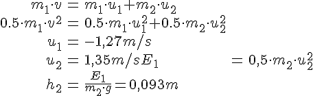 LaTex: \begin{eqnarray} m_1\cdot v&=&m_1\cdot u_1+m_2\cdot u_2\\ 0.5\cdot m_1 \cdot v^2 &=& 0.5\cdot m_1 \cdot u_1^2 + 0.5\cdot m_2 \cdot u_2^2\\ u_1 &=& -1,27m/s\\ u_2 &=& 1,35m/s E_1&=&0,5\cdot m_2\cdot u_2^2\\ h_2&=&\frac{E_1}{m_2\cdot g}=0,093m \end{eqnarray}