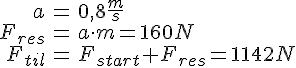 LaTex: \begin{eqnarray} a &=& 0,8 \frac{m}{s}\\ F_{res} &=& a\cdot m = 160 N\\ F_{til} &=& F_{start} + F_{res} = 1142 N\\ \end{eqnarray}