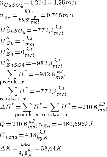 LaTex: n_{CuSO_4} = 1,25\cdot 1 = 1,25 mol\\ n_{Zn} = \frac{50 g}{65.39 \frac{g}{mol}} =  0.765 mol\\ H^{\circ}_{CuSO_4} = -772,2\frac{kJ}{mol}\\ H^{\circ}_{Cu} = o \frac{kJ}{mol}\\ H^{\circ}_{Zn} = 0 \frac{kJ}{mol}\\ H^{\circ}_{ZnSO4} = -982,8 \frac{kJ}{mol}\\ \sum_{\text{produkter}} H^{\circ} = -982,8 \frac{kJ}{mol}\\ \sum_{\text{reaktanter}} H^{\circ} = -772,2 \frac{kJ}{mol}\\ \Delta H^{\circ} =  \sum_{\text{produkter}} H^{\circ} -\sum_{\text{reaktanter}} H^{\circ} = -210,6 \frac{kJ}{mol}\\ Q = 210,6 \frac{kJ}{mol} \cdot n_{Zn} = -160,696 kJ\\ C_{vand} = 4,18 \frac{kJ}{kg\cdot K}\\ \Delta K = \frac{Q kJ}{4,18\frac{kJ}{K}} = 38,44 K