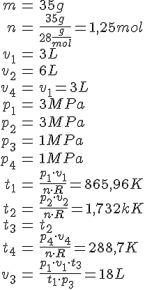 LaTex: \begin{eqnarray} m &=& 35 g\\ n &=& \frac{35 g}{28 \frac{g}{mol}} = 1,25 mol\\  v_1 &=& 3 L\\ v_2 &=& 6 L\\ v_4 &=& v_1 = 3 L\\  p_1 &=& 3 MPa\\ p_2 &=& 3 MPa\\ p_3 &=& 1 MPa\\ p_4 &=& 1 MPa\\  t_1 &=& \frac{p_1\cdot v_1}{n\cdot R} = 865,96 K\\ t_2 &=& \frac{p_2\cdot v_2}{n\cdot R} = 1,732 kK\\ t_3 &=& t_2\\ t_4 &=& \frac{p_4\cdot v_4}{n\cdot R} = 288,7 K\\  v_3 &=& \frac{ p_1 \cdot v_1 \cdot t_3 }{t_1 \cdot p_3} = 18 L\\ \end{eqnarray}
