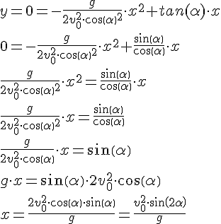 LaTex: y=0=-\frac{g}{2v^{2}_{0}  \cdot cos(  \alpha  )^{2} } \cdot x^{2} +tan(  \alpha  ) \cdot x \\ 0=-\frac{g}{2v^{2}_{0}  \cdot cos(  \alpha  )^{2} } \cdot x^{2} +\frac{sin(  \alpha  )}{cos(  \alpha  )} \cdot x \\ \frac{g}{2v^{2}_{0}  \cdot cos(  \alpha )^{2} } \cdot x^{2} =\frac{sin(  \alpha )}{cos(  \alpha )} \cdot x \\ \frac{g}{2v^{2}_{0}  \cdot cos(  \alpha )^{2} } \cdot x=\frac{sin( \alpha )}{cos( \alpha )} \\ \frac{g}{2v^{2}_{0}  \cdot cos( \alpha )} \cdot x=sin( \alpha ) \\ g \cdot x=sin( \alpha ) \cdot 2v^{2}_{0}  \cdot cos( \alpha ) \\ x=\frac{2v^{2}_{0}  \cdot cos( \alpha ) \cdot sin( \alpha )}{g}=\frac{v^{2}_{0}  \cdot sin( 2 \alpha )}{g} \\